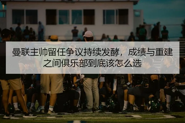 曼联主帅留任争议持续发酵，成绩与重建之间俱乐部到底该怎么选