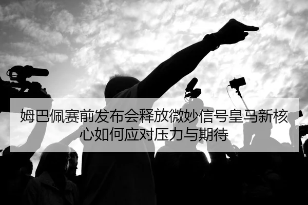 姆巴佩赛前发布会释放微妙信号皇马新核心如何应对压力与期待